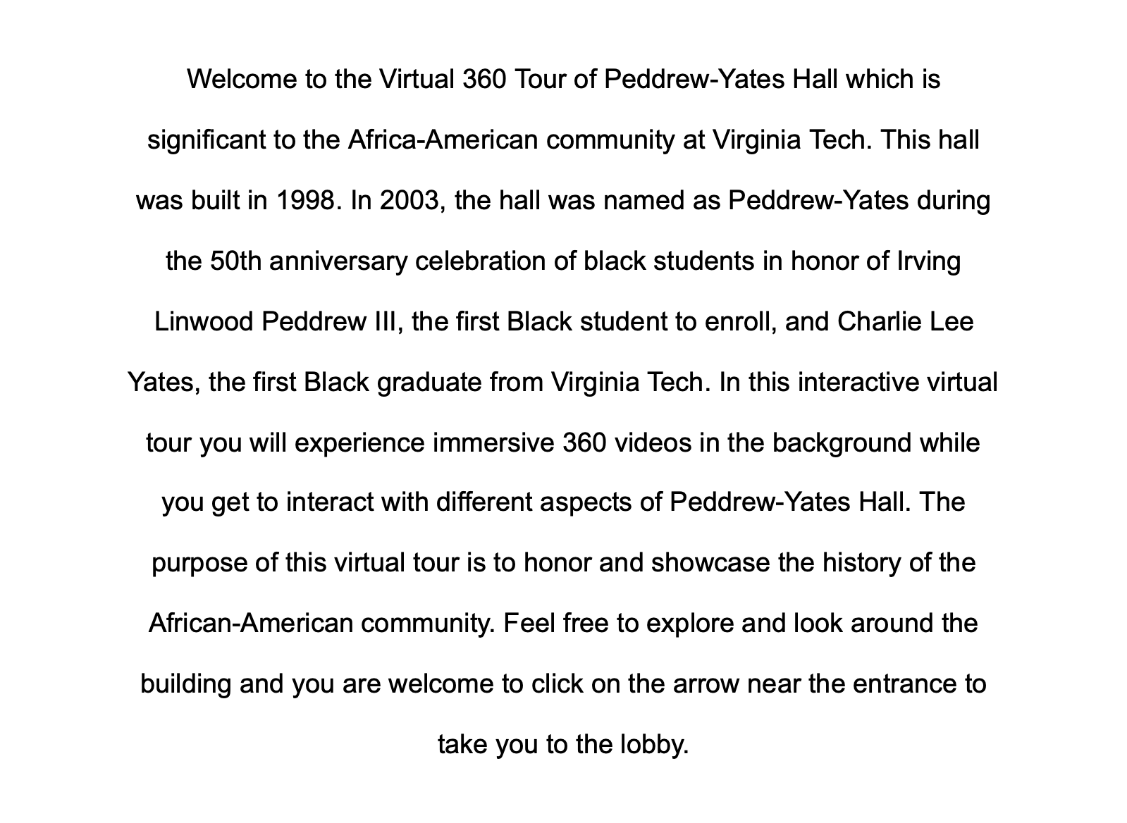 Welcome to the Virtual 360 Tour of Peddrew-Yates Hall which is significant to the Africa-American community at Virginia Tech. 
                 This hall was built in 1998. In 2003, the hall was named as Peddrew-Yates during the 50th anniversary celebration of black students in honor of Irving Linwood Peddrew III, the first Black student to enroll, and Charlie Lee Yates, the first Black graduate from Virginia Tech. 
                 In this interactive virtual tour you will experience immersive 360 videos in the background while you get to interact with different aspects of Peddrew-Yates Hall. 
                 The purpose of this virtual tour is to honor and showcase the history of the African-American community. 
                 Feel free to explore and look around the building and you are welcome to click on the arrow near the entrance to take you to the lobby.