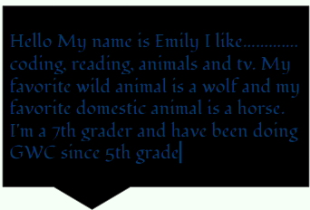 Hello My names Emily. I like coding, reading, animals and tv. My
        favorite wild animal is a wolf and my favorite domestic animal is a
        horse. I'm a 7th grader and have been doing GWC since 5th grade.